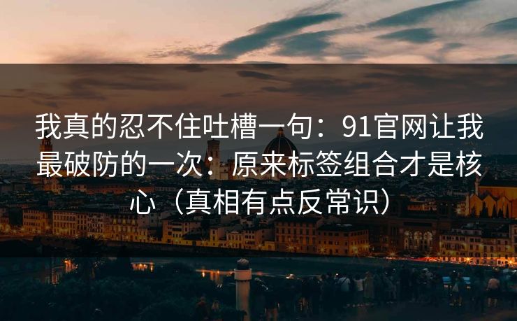 我真的忍不住吐槽一句:91官网让我最破防的一次:原来标签组合才是核心(真相有点反常识) 我真的忍不住吐槽一句:91官网让我最破防的一次:原来标签组合才是核心(真相有点反常识)
