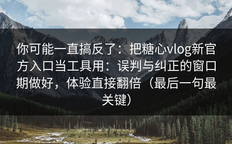 你可能一直搞反了：把糖心vlog新官方入口当工具用：误判与纠正的窗口期做好，体验直接翻倍（最后一句最关键）