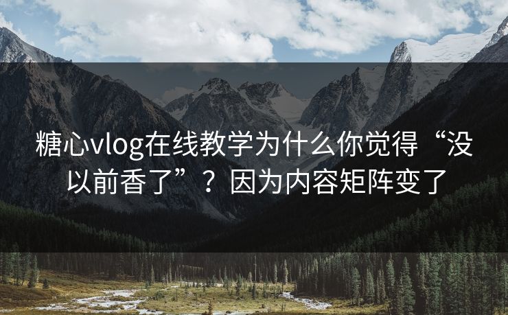 糖心vlog在线教学为什么你觉得“没以前香了”？因为内容矩阵变了