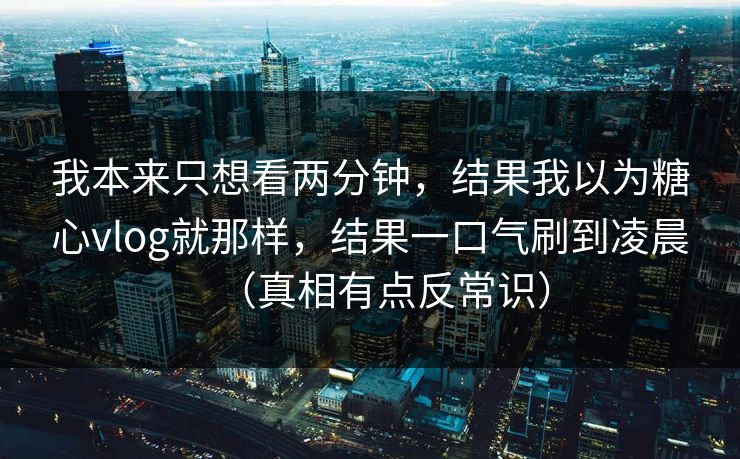 我本来只想看两分钟，结果我以为糖心vlog就那样，结果一口气刷到凌晨（真相有点反常识）