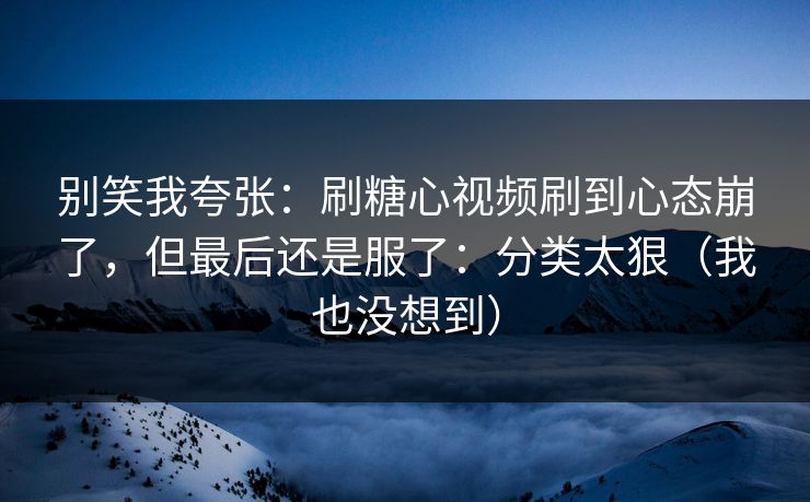 别笑我夸张：刷糖心视频刷到心态崩了，但最后还是服了：分类太狠（我也没想到）