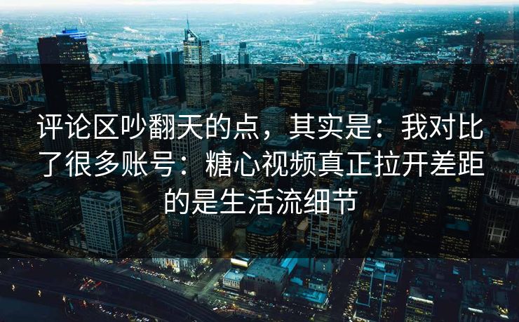评论区吵翻天的点，其实是：我对比了很多账号：糖心视频真正拉开差距的是生活流细节