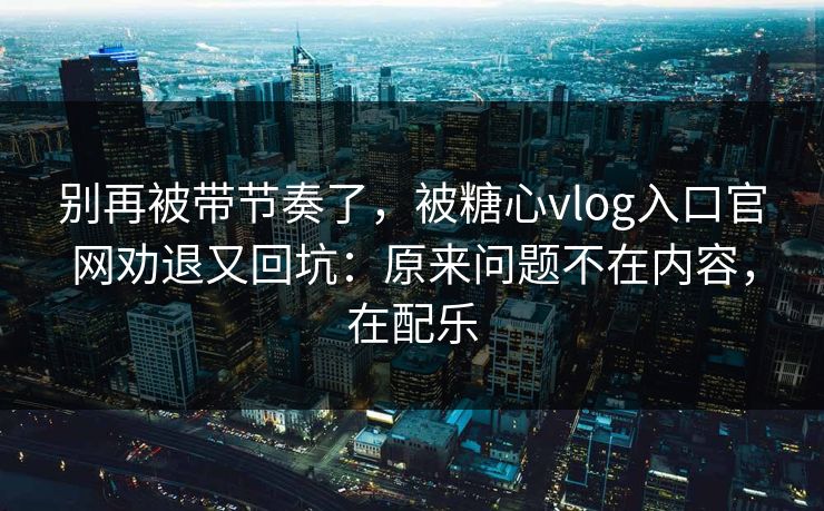 别再被带节奏了，被糖心vlog入口官网劝退又回坑：原来问题不在内容，在配乐