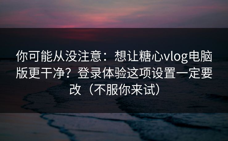 你可能从没注意：想让糖心vlog电脑版更干净？登录体验这项设置一定要改（不服你来试）
