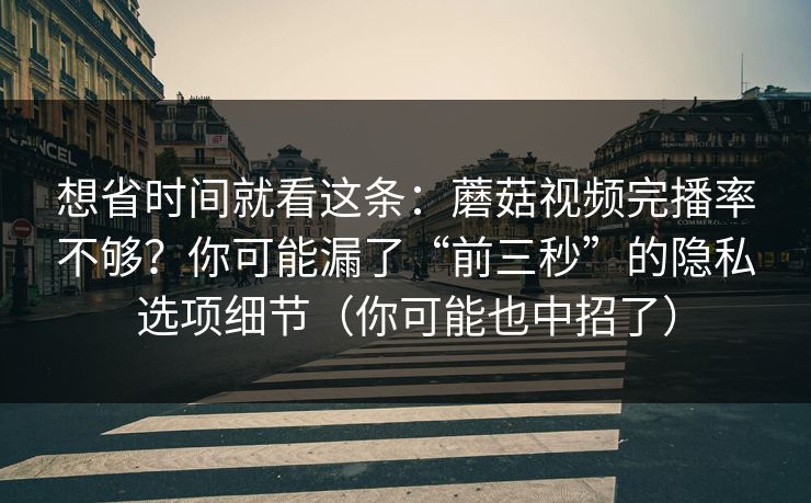 想省时间就看这条：蘑菇视频完播率不够？你可能漏了“前三秒”的隐私选项细节（你可能也中招了）