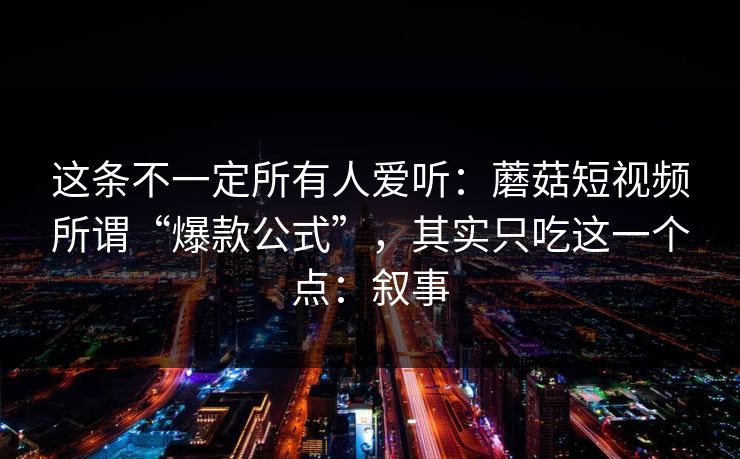 这条不一定所有人爱听：蘑菇短视频所谓“爆款公式”，其实只吃这一个点：叙事