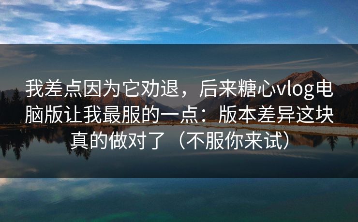 我差点因为它劝退，后来糖心vlog电脑版让我最服的一点：版本差异这块真的做对了（不服你来试）