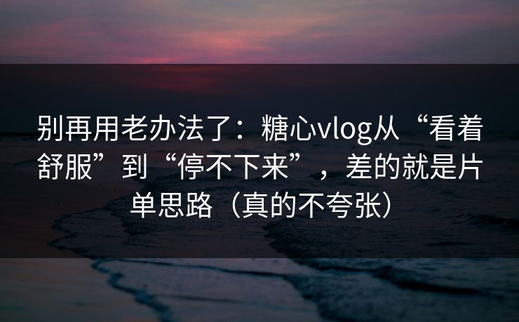 别再用老办法了：糖心vlog从“看着舒服”到“停不下来”，差的就是片单思路（真的不夸张）