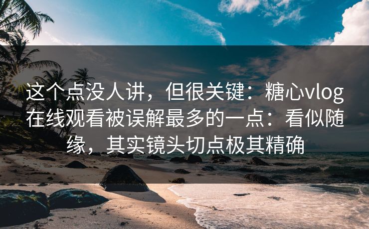 这个点没人讲，但很关键：糖心vlog在线观看被误解最多的一点：看似随缘，其实镜头切点极其精确