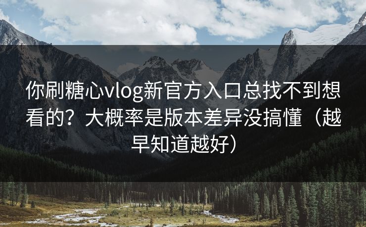 你刷糖心vlog新官方入口总找不到想看的？大概率是版本差异没搞懂（越早知道越好）