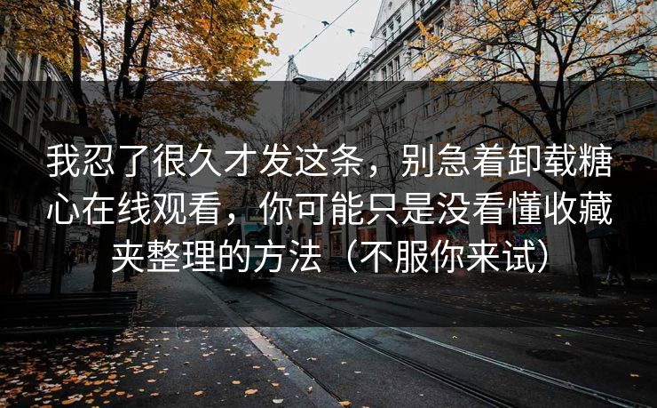 我忍了很久才发这条，别急着卸载糖心在线观看，你可能只是没看懂收藏夹整理的方法（不服你来试）