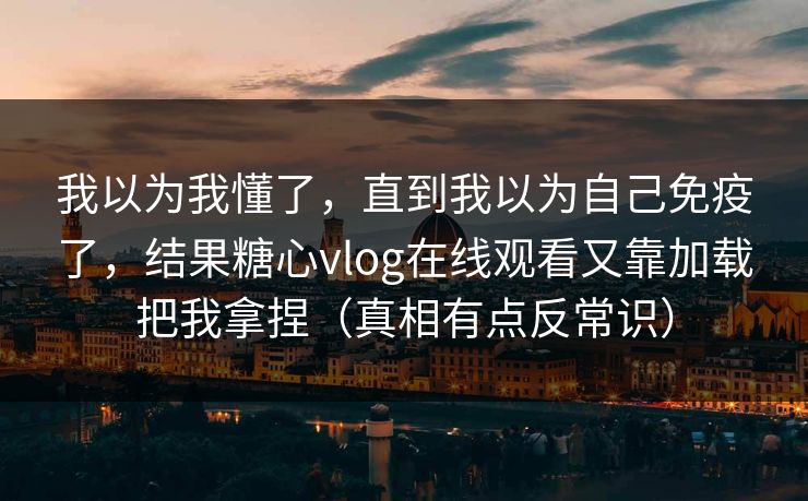 我以为我懂了，直到我以为自己免疫了，结果糖心vlog在线观看又靠加载把我拿捏（真相有点反常识）