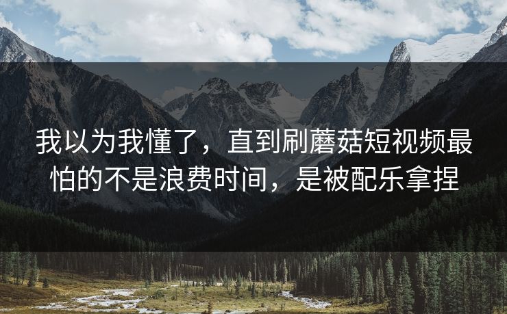 我以为我懂了，直到刷蘑菇短视频最怕的不是浪费时间，是被配乐拿捏