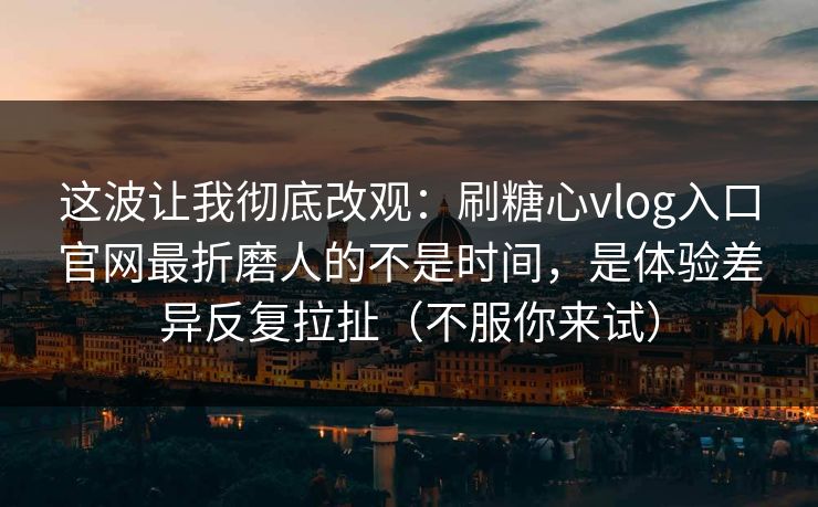 这波让我彻底改观：刷糖心vlog入口官网最折磨人的不是时间，是体验差异反复拉扯（不服你来试）
