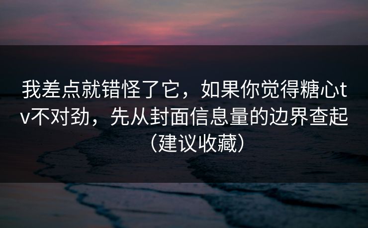 我差点就错怪了它，如果你觉得糖心tv不对劲，先从封面信息量的边界查起（建议收藏）