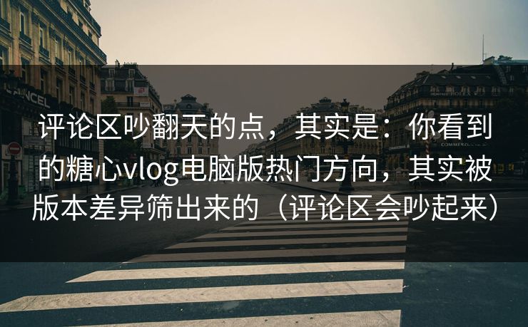 评论区吵翻天的点，其实是：你看到的糖心vlog电脑版热门方向，其实被版本差异筛出来的（评论区会吵起来）