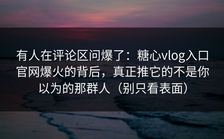 有人在评论区问爆了：糖心vlog入口官网爆火的背后，真正推它的不是你以为的那群人（别只看表面）
