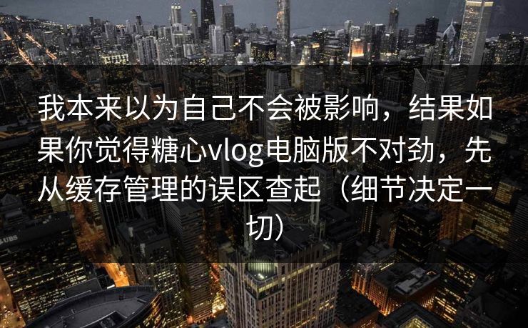 我本来以为自己不会被影响，结果如果你觉得糖心vlog电脑版不对劲，先从缓存管理的误区查起（细节决定一切）