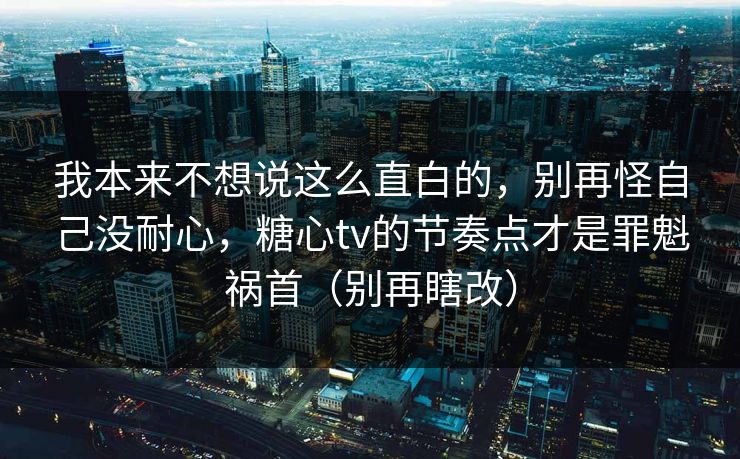 我本来不想说这么直白的，别再怪自己没耐心，糖心tv的节奏点才是罪魁祸首（别再瞎改）