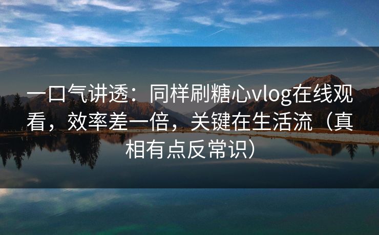 一口气讲透：同样刷糖心vlog在线观看，效率差一倍，关键在生活流（真相有点反常识）