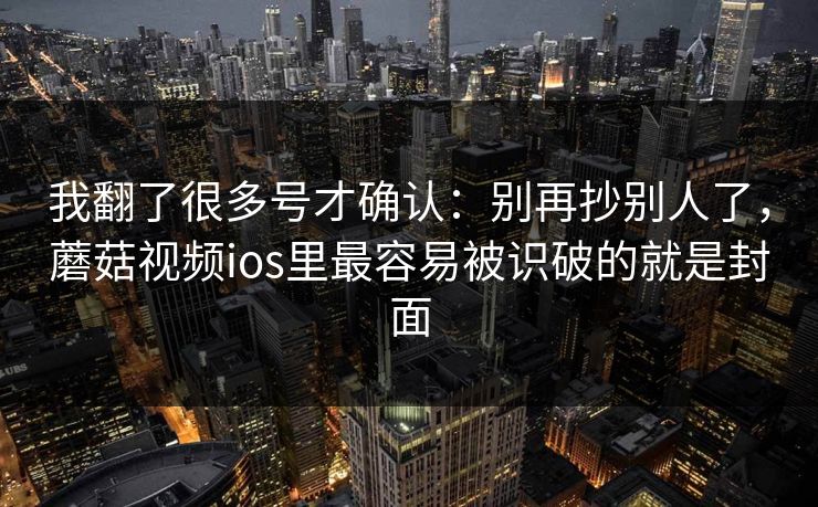 我翻了很多号才确认：别再抄别人了，蘑菇视频ios里最容易被识破的就是封面