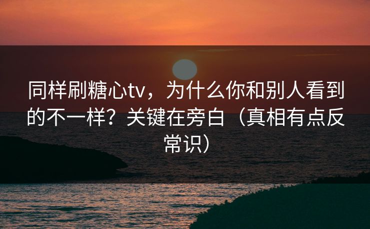同样刷糖心tv，为什么你和别人看到的不一样？关键在旁白（真相有点反常识）