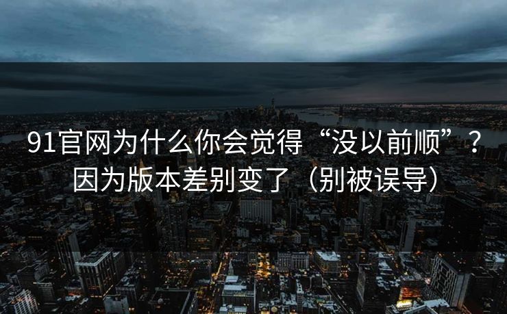 91官网为什么你会觉得“没以前顺”？因为版本差别变了（别被误导）