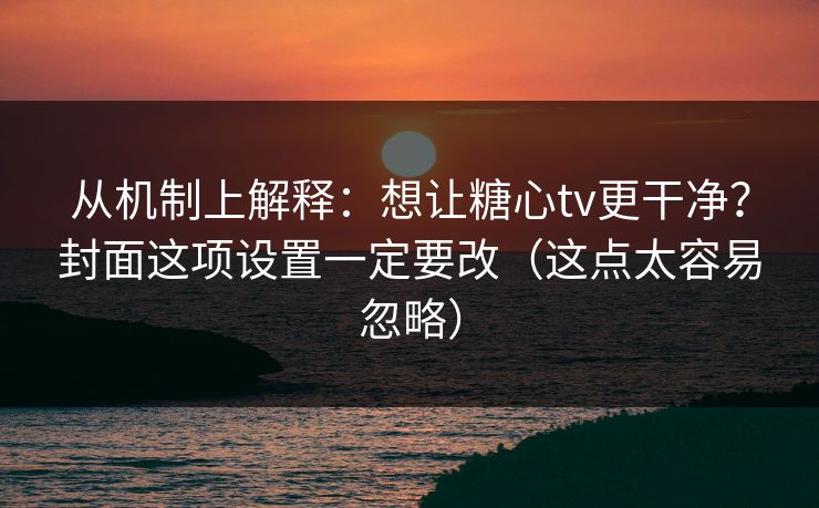 从机制上解释：想让糖心tv更干净？封面这项设置一定要改（这点太容易忽略）