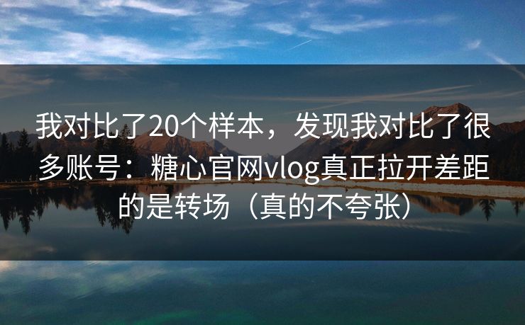 我对比了20个样本，发现我对比了很多账号：糖心官网vlog真正拉开差距的是转场（真的不夸张）