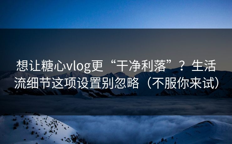想让糖心vlog更“干净利落”？生活流细节这项设置别忽略（不服你来试）