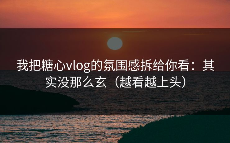 我把糖心vlog的氛围感拆给你看：其实没那么玄（越看越上头）