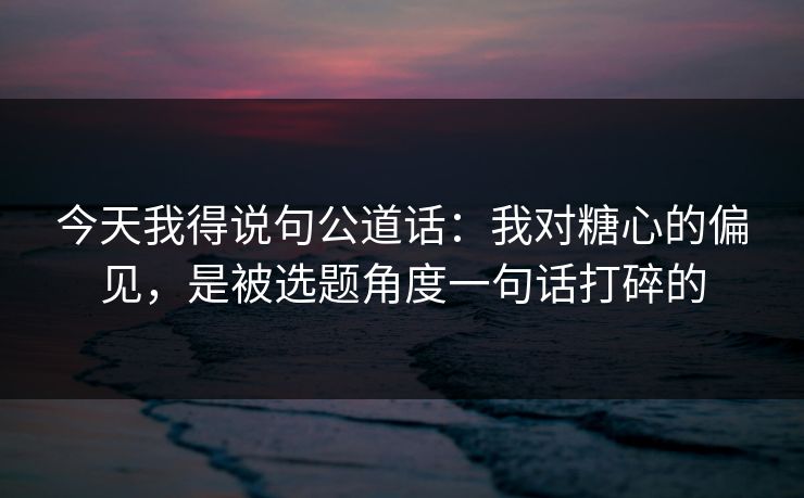今天我得说句公道话：我对糖心的偏见，是被选题角度一句话打碎的