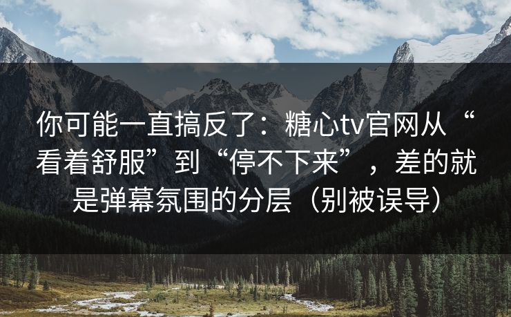 你可能一直搞反了：糖心tv官网从“看着舒服”到“停不下来”，差的就是弹幕氛围的分层（别被误导）