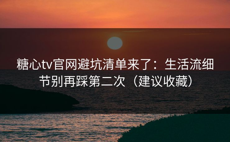 糖心tv官网避坑清单来了：生活流细节别再踩第二次（建议收藏）