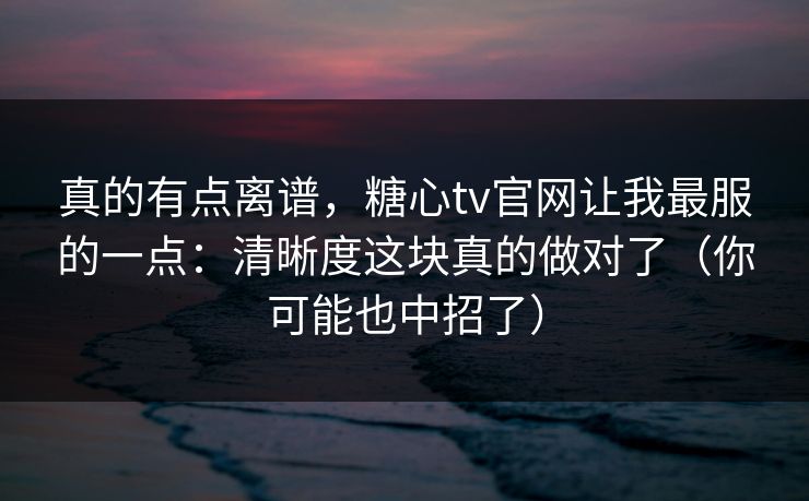 真的有点离谱，糖心tv官网让我最服的一点：清晰度这块真的做对了（你可能也中招了）