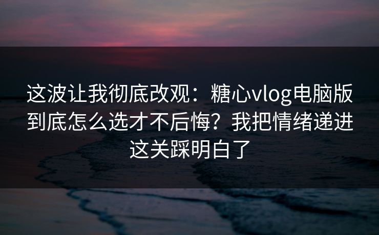 这波让我彻底改观：糖心vlog电脑版到底怎么选才不后悔？我把情绪递进这关踩明白了