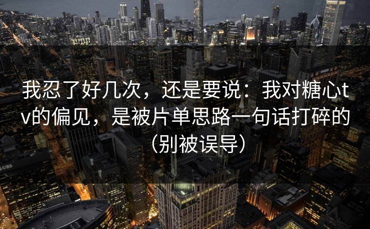 我忍了好几次，还是要说：我对糖心tv的偏见，是被片单思路一句话打碎的（别被误导）
