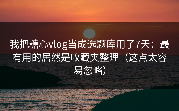 我把糖心vlog当成选题库用了7天：最有用的居然是收藏夹整理（这点太容易忽略）