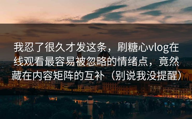 我忍了很久才发这条，刷糖心vlog在线观看最容易被忽略的情绪点，竟然藏在内容矩阵的互补（别说我没提醒）