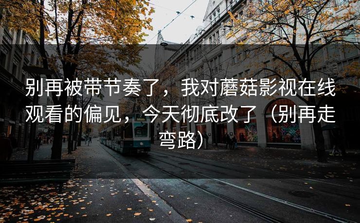 别再被带节奏了，我对蘑菇影视在线观看的偏见，今天彻底改了（别再走弯路）