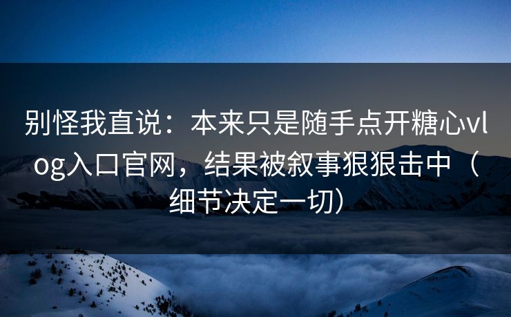 别怪我直说：本来只是随手点开糖心vlog入口官网，结果被叙事狠狠击中（细节决定一切）
