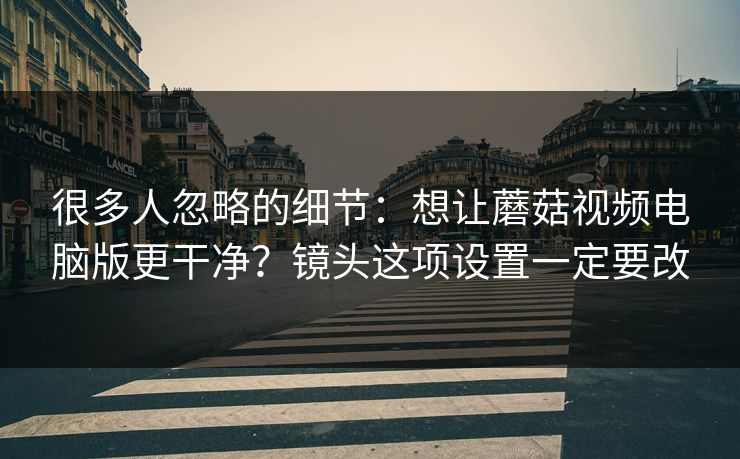 很多人忽略的细节：想让蘑菇视频电脑版更干净？镜头这项设置一定要改