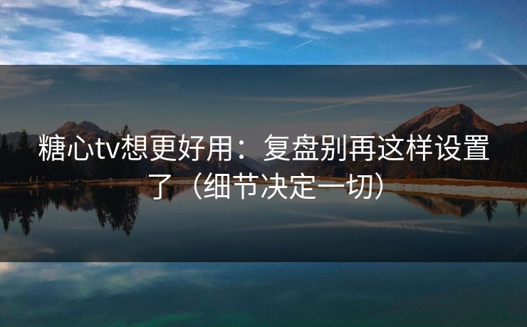 糖心tv想更好用：复盘别再这样设置了（细节决定一切）