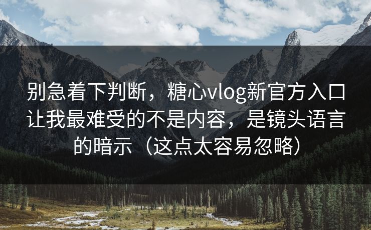别急着下判断，糖心vlog新官方入口让我最难受的不是内容，是镜头语言的暗示（这点太容易忽略）