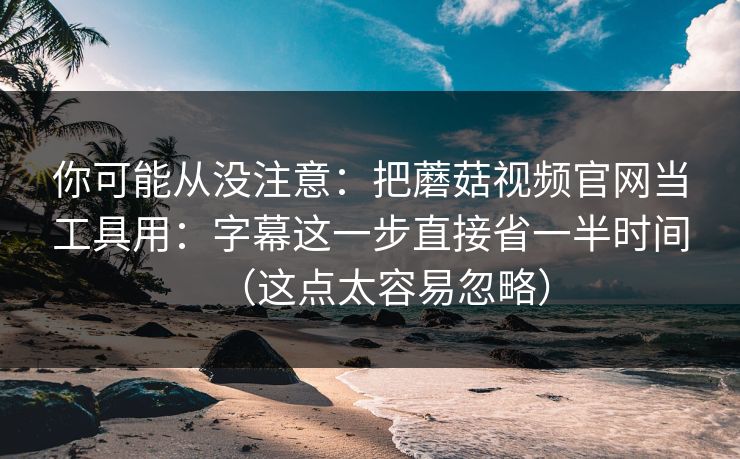 你可能从没注意：把蘑菇视频官网当工具用：字幕这一步直接省一半时间（这点太容易忽略）