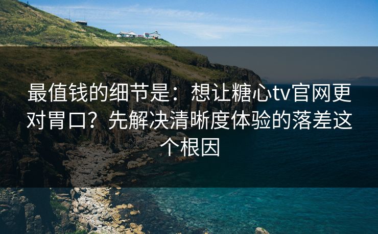 最值钱的细节是：想让糖心tv官网更对胃口？先解决清晰度体验的落差这个根因