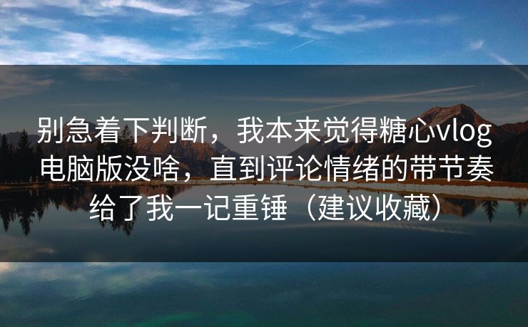 别急着下判断，我本来觉得糖心vlog电脑版没啥，直到评论情绪的带节奏给了我一记重锤（建议收藏）