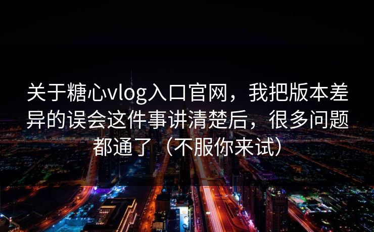 关于糖心vlog入口官网,我把版本差异的误会这件事讲清楚后,很多问题都通了(不服你来试)