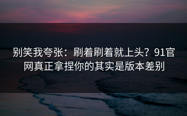 别笑我夸张:刷着刷着就上头?91官网真正拿捏你的其实是版本差别 别笑我夸张:刷着刷着就上头?91官网真正拿捏你的其实是版本差别