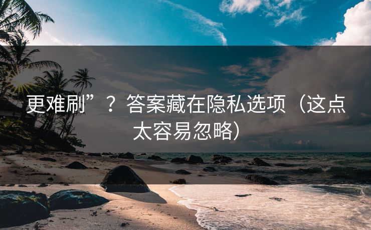 更难刷”?答案藏在隐私选项(这点太容易忽略) 更难刷”?答案藏在隐私选项(这点太容易忽略)